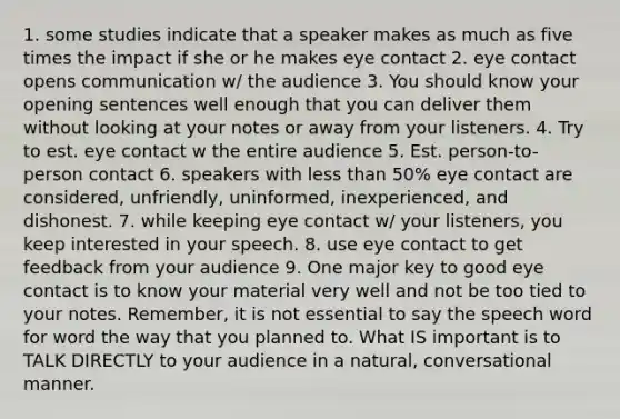 1. some studies indicate that a speaker makes as much as five times the impact if she or he makes eye contact 2. eye contact opens communication w/ the audience 3. You should know your opening sentences well enough that you can deliver them without looking at your notes or away from your listeners. 4. Try to est. eye contact w the entire audience 5. Est. person-to-person contact 6. speakers with less than 50% eye contact are considered, unfriendly, uninformed, inexperienced, and dishonest. 7. while keeping eye contact w/ your listeners, you keep interested in your speech. 8. use eye contact to get feedback from your audience 9. One major key to good eye contact is to know your material very well and not be too tied to your notes. Remember, it is not essential to say the speech word for word the way that you planned to. What IS important is to TALK DIRECTLY to your audience in a natural, conversational manner.