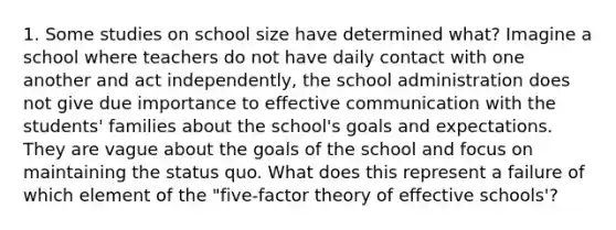 1. Some studies on school size have determined what? Imagine a school where teachers do not have daily contact with one another and act independently, the school administration does not give due importance to effective communication with the students' families about the school's goals and expectations. They are vague about the goals of the school and focus on maintaining the status quo. What does this represent a failure of which element of the "five-factor theory of effective schools'?