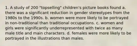 1. A study of 200 "topselling" children's picture books found a. there was a significant reduction in gender stereotypes from the 1980s to the 1990s. b. women were more likely to be portrayed in non-traditional than traditional occupations. c. women and girls were significantly underrepresented with twice as many male title and main characters. d. females were more likely to be portrayed in the illustrations than males.