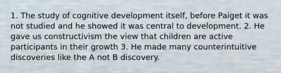 1. The study of cognitive development itself, before Paiget it was not studied and he showed it was central to development. 2. He gave us constructivism the view that children are active participants in their growth 3. He made many counterintuitive discoveries like the A not B discovery.