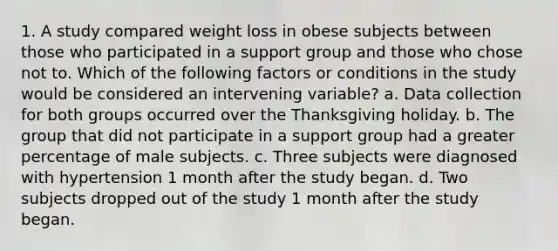 1. A study compared weight loss in obese subjects between those who participated in a support group and those who chose not to. Which of the following factors or conditions in the study would be considered an intervening variable? a. Data collection for both groups occurred over the Thanksgiving holiday. b. The group that did not participate in a support group had a greater percentage of male subjects. c. Three subjects were diagnosed with hypertension 1 month after the study began. d. Two subjects dropped out of the study 1 month after the study began.