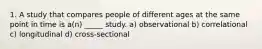 1. A study that compares people of different ages at the same point in time is a(n) _____ study. a) observational b) correlational c) longitudinal d) cross-sectional