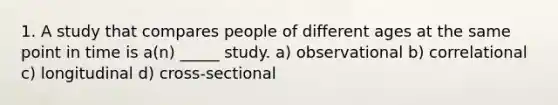 1. A study that compares people of different ages at the same point in time is a(n) _____ study. a) observational b) correlational c) longitudinal d) cross-sectional