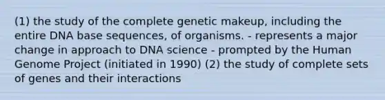 (1) the study of the complete genetic makeup, including the entire DNA base sequences, of organisms. - represents a major change in approach to DNA science - prompted by the Human Genome Project (initiated in 1990) (2) the study of complete sets of genes and their interactions