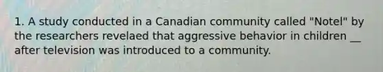 1. A study conducted in a Canadian community called "Notel" by the researchers revelaed that aggressive behavior in children __ after television was introduced to a community.