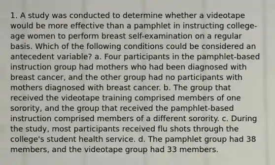 1. A study was conducted to determine whether a videotape would be more effective than a pamphlet in instructing college-age women to perform breast self-examination on a regular basis. Which of the following conditions could be considered an antecedent variable? a. Four participants in the pamphlet-based instruction group had mothers who had been diagnosed with breast cancer, and the other group had no participants with mothers diagnosed with breast cancer. b. The group that received the videotape training comprised members of one sorority, and the group that received the pamphlet-based instruction comprised members of a different sorority. c. During the study, most participants received flu shots through the college's student health service. d. The pamphlet group had 38 members, and the videotape group had 33 members.