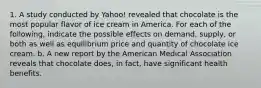 1. A study conducted by Yahoo! revealed that chocolate is the most popular flavor of ice cream in America. For each of the following, indicate the possible effects on demand, supply, or both as well as equilibrium price and quantity of chocolate ice cream. b. A new report by the American Medical Association reveals that chocolate does, in fact, have significant health benefits.