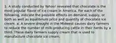 1. A study conducted by Yahoo! revealed that chocolate is the most popular flavor of ice cream in America. For each of the following, indicate the possible effects on demand, supply, or both as well as equilibrium price and quantity of chocolate ice cream. a. A severe drought in the Midwest causes dairy farmers to reduce the number of milk-producing cattle in their herds by a third. These dairy farmers supply cream that is used to manufacture chocolate ice cream.