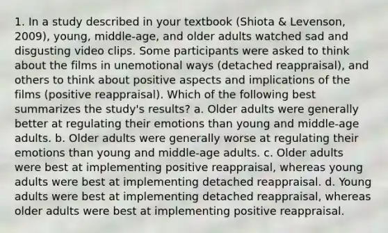 1. In a study described in your textbook (Shiota & Levenson, 2009), young, middle-age, and older adults watched sad and disgusting video clips. Some participants were asked to think about the films in unemotional ways (detached reappraisal), and others to think about positive aspects and implications of the films (positive reappraisal). Which of the following best summarizes the study's results? a. Older adults were generally better at regulating their emotions than young and middle-age adults. b. Older adults were generally worse at regulating their emotions than young and middle-age adults. c. Older adults were best at implementing positive reappraisal, whereas young adults were best at implementing detached reappraisal. d. Young adults were best at implementing detached reappraisal, whereas older adults were best at implementing positive reappraisal.