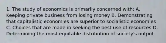 1. The study of economics is primarily concerned with: A. Keeping private business from losing money B. Demonstrating that capitalistic economies are superior to socialistic economies C. Choices that are made in seeking the best use of resources D. Determining the most equitable distribution of society's output