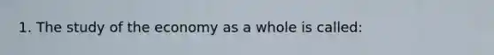 1. The study of the economy as a whole is called: