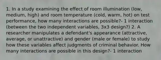 1. In a study examining the effect of room illumination (low, medium, high) and room temperature (cold, warm, hot) on test performance, how many interactions are possible?- 1 interaction (between the two independent variables, 3x3 design?) 2. A researcher manipulates a defendant's appearance (attractive, average, or unattractive) and gender (male or female) to study how these variables affect judgments of criminal behavior. How many interactions are possible in this design?- 1 interaction