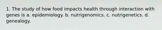 1. The study of how food impacts health through interaction with genes is a. epidemiology. b. nutrigenomics. c. nutrigenetics. d. genealogy.