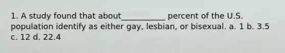 1. A study found that about___________ percent of the U.S. population identify as either gay, lesbian, or bisexual. a. 1 b. 3.5 c. 12 d. 22.4