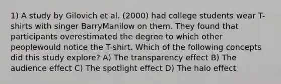 1) A study by Gilovich et al. (2000) had college students wear T-shirts with singer BarryManilow on them. They found that participants overestimated the degree to which other peoplewould notice the T-shirt. Which of the following concepts did this study explore? A) The transparency effect B) The audience effect C) The spotlight effect D) The halo effect