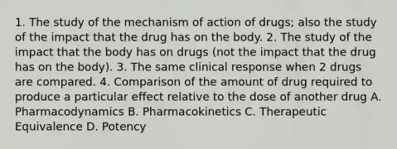 1. The study of the mechanism of action of drugs; also the study of the impact that the drug has on the body. 2. The study of the impact that the body has on drugs (not the impact that the drug has on the body). 3. The same clinical response when 2 drugs are compared. 4. Comparison of the amount of drug required to produce a particular effect relative to the dose of another drug A. Pharmacodynamics B. Pharmacokinetics C. Therapeutic Equivalence D. Potency