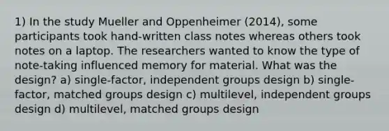 1) In the study Mueller and Oppenheimer (2014), some participants took hand-written class notes whereas others took notes on a laptop. The researchers wanted to know the type of note-taking influenced memory for material. What was the design? a) single-factor, independent groups design b) single-factor, matched groups design c) multilevel, independent groups design d) multilevel, matched groups design