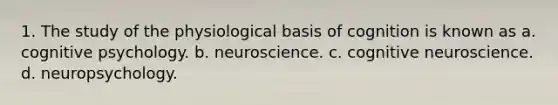 1. The study of the physiological basis of cognition is known as a. cognitive psychology. b. neuroscience. c. cognitive neuroscience. d. neuropsychology.