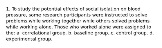 1. To study the potential effects of social isolation on blood pressure, some research participants were instructed to solve problems while working together while others solved problems while working alone. Those who worked alone were assigned to the: a. correlational group. b. baseline group. c. control group. d. experimental group.