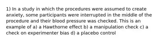 1) In a study in which the procedures were assumed to create anxiety, some participants were interrupted in the middle of the procedure and their blood pressure was checked. This is an example of a) a Hawthorne effect b) a manipulation check c) a check on experimenter bias d) a placebo control