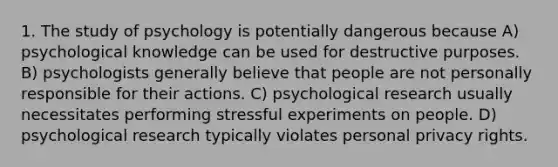 1. The study of psychology is potentially dangerous because A) psychological knowledge can be used for destructive purposes. B) psychologists generally believe that people are not personally responsible for their actions. C) psychological research usually necessitates performing stressful experiments on people. D) psychological research typically violates personal privacy rights.