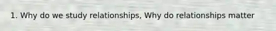 1. Why do we study relationships, Why do relationships matter