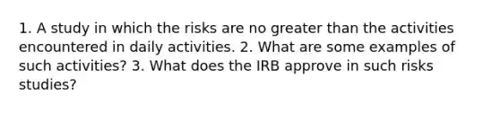 1. A study in which the risks are no greater than the activities encountered in daily activities. 2. What are some examples of such activities? 3. What does the IRB approve in such risks studies?