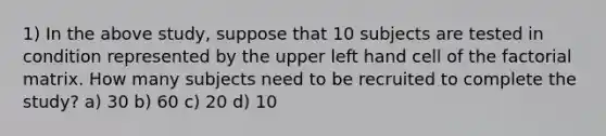 1) In the above study, suppose that 10 subjects are tested in condition represented by the upper left hand cell of the factorial matrix. How many subjects need to be recruited to complete the study? a) 30 b) 60 c) 20 d) 10