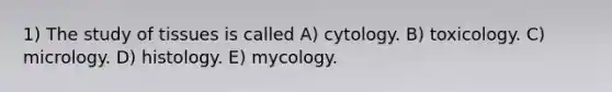 1) The study of tissues is called A) cytology. B) toxicology. C) micrology. D) histology. E) mycology.