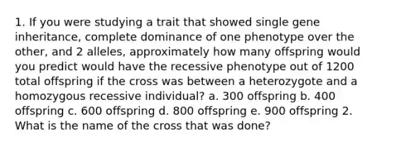 1. If you were studying a trait that showed single gene inheritance, complete dominance of one phenotype over the other, and 2 alleles, approximately how many offspring would you predict would have the recessive phenotype out of 1200 total offspring if the cross was between a heterozygote and a homozygous recessive individual? a. 300 offspring b. 400 offspring c. 600 offspring d. 800 offspring e. 900 offspring 2. What is the name of the cross that was done?