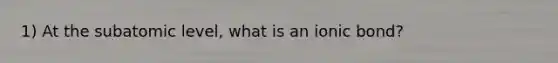 1) At the subatomic level, what is an ionic bond?