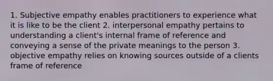 1. Subjective empathy enables practitioners to experience what it is like to be the client 2. interpersonal empathy pertains to understanding a client's internal frame of reference and conveying a sense of the private meanings to the person 3. objective empathy relies on knowing sources outside of a clients frame of reference