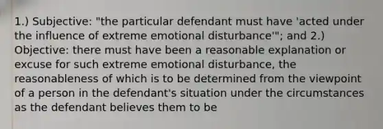 1.) Subjective: "the particular defendant must have 'acted under the influence of extreme emotional disturbance'"; and 2.) Objective: there must have been a reasonable explanation or excuse for such extreme emotional disturbance, the reasonableness of which is to be determined from the viewpoint of a person in the defendant's situation under the circumstances as the defendant believes them to be