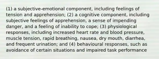 (1) a subjective-emotional component, including feelings of tension and apprehension; (2) a cognitive component, including subjective feelings of apprehension, a sense of impending danger, and a feeling of inability to cope; (3) physiological responses, including increased heart rate and blood pressure, muscle tension, rapid breathing, nausea, dry mouth, diarrhea, and frequent urination; and (4) behavioural responses, such as avoidance of certain situations and impaired task performance