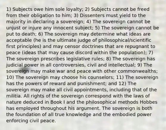 1) Subjects owe him sole loyalty; 2) Subjects cannot be freed from their obligation to him; 3) Dissenters must yield to the majority in declaring a sovereign; 4) The sovereign cannot be unjust or injure any innocent subject; 5) The sovereign cannot be put to death; 6) The sovereign may determine what ideas are acceptable (he is the ultimate judge of philosophical/scientific first principles) and may censor doctrines that are repugnant to peace (ideas that may cause discord within the population); 7) The sovereign prescribes legislative rules; 8) The sovereign has judicial power in all controversies, civil and intellectual; 9) The sovereign may make war and peace with other commonwealths; 10) The sovereign may choose his counselors; 11) The sovereign has the powers of reward and punishment; and 12) The sovereign may make all civil appointments, including that of the militia. All rights of the sovereign correspond with the laws of nature deduced in Book I and the philosophical methods Hobbes has employed throughout his argument. The sovereign is both the foundation of all true knowledge and the embodied power enforcing civil peace.