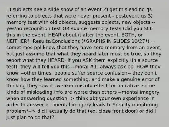 1) subjects see a slide show of an event 2) get misleading qs referring to objects that were never present - postevent qs 3) memory test with old objects, suggests objects, new objects --yes/no recognition test OR source memory tests (did you SEE this in the event, HEAR about it after the event, BOTH, or NEITHER? -Results/Conclusions (*GRAPHS IN SLIDES 10/27*) --sometimes ppl know that they have zero memory from an event, but just assume that what they heard later must be true, so they report what they HEARD- if you ASK them explicitly (in a source test), they will tell you this --moral #1: always ask ppl HOW they know --other times, people suffer source confusion-- they don't know how they learned something, and make a genuine error of thinking they saw it -weaker misinfo effect for narrative -some kinds of misleading info are worse than others --mental imagery when answering question--> think abt your own experience in order to answer q --mental imagery leads to *reality monitoring problem*--> did I actually do that (ex. close front door) or did I just plan to do that?