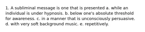 1. A subliminal message is one that is presented a. while an individual is under hypnosis. b. below one's absolute threshold for awareness. c. in a manner that is unconsciously persuasive. d. with very soft background music. e. repetitively.