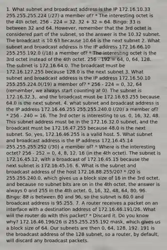 1. What subnet and broadcast address is the IP 172.16.10.33 255.255.255.224 (/27) a member of? * The interesting octet is the 4th octet. 256 - 224 = 32. 32 + 32 = 64. Bingo: 33 is between 32 and 64. However, remember that the 3rd octet is considered part of the subnet, so the answer is the 10.32 subnet. The broadcast is 10.63 because 10.64 is the next subnet 2. What subnet and broadcast address is the IP address 172.16.66.10 255.255.192.0 (/18) a member of? * The interesting octet is the 3rd octet instead of the 4th octet. 256 - 192 = 64, 0, 64, 128. The subnet is 172.16.64.0. The broadcast must be 172.16.127.255 because 128.0 is the next subnet 3. What subnet and broadcast address is the IP address 172.16.50.10 255.255.224.0(/19) a member of? * 256 - 224 = 0, 32, 64 (remember, we always start counting at 0). The subnet is 172.16.32.3,. and the broadcast must be 172.16.63.255 because 64.0 is the next subnet. 4. what subnet and broadcast address is the IP address 172.16.46.255 255.255.240.0 (/20) a member of? * 256 - 240 = 16. The 3rd octer is interesting to us. 0, 16, 32, 48. This subnet address must be in the 172.16.32.0 subnet, and the broadcast must be 172.16.47.255 because 48.0 is the next subnet. So, yes, 172.16.46.255 is a valid host. 5. What subnet and broadcast address is the IP address 172.16.45.14 255.255.255.252 (/30) a member of? * Where is the interesting octet? 256 - 252 = 0, 4, 8, 12, 16 (in the 4th octet). The subnet is 172.16.45.12, with a broadcast of 172.16.45.15 because the next subnet is 172.16.45.16. 6. What is the subnet and broadcast address of the host 172.16.88.255/20? * /20 is 255.255.240.0, which gives us a block size of 16 in the 3rd octet, and because no subnet bits are on in the 4th octet, the answer is always 0 and 255 in the 4th octet. 0, 16, 32, 48, 64, 80, 96. Bingo: 88 is between 80 and 96, so the subnet is 80.0 and broadcast address is 95.255. 7. A router receives a packet on an interface with a destination address of 172.16.46.191/26. What will the router do with this packet? * Discard it. Do you know why? 172.16.46.196/26 is 255.255.255.192 mask, which gives us a block size of 64. Our subnets are then 0, 64, 128, 192. 191 is the broadcast address of the 128 subnet, so a router, by default, will discard any broadcast packets.