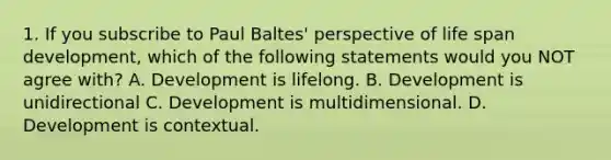 1. If you subscribe to Paul Baltes' perspective of life span development, which of the following statements would you NOT agree with? A. Development is lifelong. B. Development is unidirectional C. Development is multidimensional. D. Development is contextual.