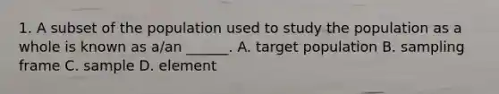 1. A subset of the population used to study the population as a whole is known as a/an ______. A. target population B. sampling frame C. sample D. element