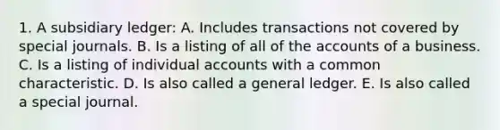 1. A subsidiary ledger: A. Includes transactions not covered by <a href='https://www.questionai.com/knowledge/kcXFj4M8Sh-special-journals' class='anchor-knowledge'>special journals</a>. B. Is a listing of all of the accounts of a business. C. Is a listing of individual accounts with a common characteristic. D. Is also called a general ledger. E. Is also called a special journal.