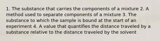 1. The substance that carries the components of a mixture 2. A method used to separate components of a mixture 3. The substance to which the sample is bound at the start of an experiment 4. A value that quantifies the distance traveled by a substance relative to the distance traveled by the solvent