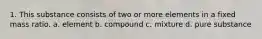 1. This substance consists of two or more elements in a fixed mass ratio. a. element b. compound c. mixture d. pure substance