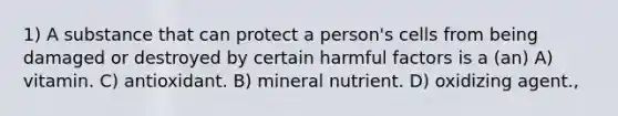 1) A substance that can protect a person's cells from being damaged or destroyed by certain harmful factors is a (an) A) vitamin. C) antioxidant. B) mineral nutrient. D) oxidizing agent.,