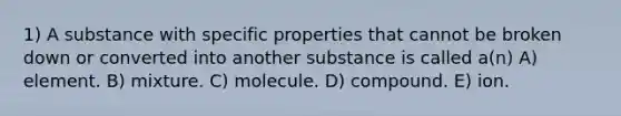 1) A substance with specific properties that cannot be broken down or converted into another substance is called a(n) A) element. B) mixture. C) molecule. D) compound. E) ion.