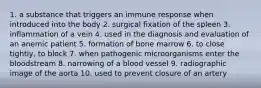 1. a substance that triggers an immune response when introduced into the body 2. surgical fixation of the spleen 3. inflammation of a vein 4. used in the diagnosis and evaluation of an anemic patient 5. formation of bone marrow 6. to close tightly, to block 7. when pathogenic microorganisms enter the bloodstream 8. narrowing of a blood vessel 9. radiographic image of the aorta 10. used to prevent closure of an artery