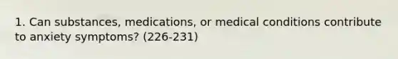 1. Can substances, medications, or medical conditions contribute to anxiety symptoms? (226-231)