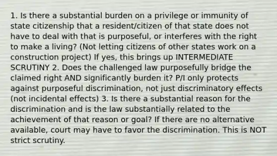 1. Is there a substantial burden on a privilege or immunity of state citizenship that a resident/citizen of that state does not have to deal with that is purposeful, or interferes with the right to make a living? (Not letting citizens of other states work on a construction project) If yes, this brings up INTERMEDIATE SCRUTINY 2. Does the challenged law purposefully bridge the claimed right AND significantly burden it? P/I only protects against purposeful discrimination, not just discriminatory effects (not incidental effects) 3. Is there a substantial reason for the discrimination and is the law substantially related to the achievement of that reason or goal? If there are no alternative available, court may have to favor the discrimination. This is NOT strict scrutiny.