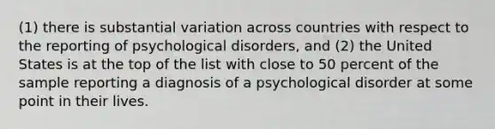 (1) there is substantial variation across countries with respect to the reporting of psychological disorders, and (2) the United States is at the top of the list with close to 50 percent of the sample reporting a diagnosis of a psychological disorder at some point in their lives.