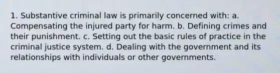 1. Substantive criminal law is primarily concerned with: a. Compensating the injured party for harm. b. <a href='https://www.questionai.com/knowledge/kz0v6Yhub2-defining-crime' class='anchor-knowledge'>defining crime</a>s and their punishment. c. Setting out the basic rules of practice in <a href='https://www.questionai.com/knowledge/kuANd41CrG-the-criminal-justice-system' class='anchor-knowledge'>the criminal justice system</a>. d. Dealing with the government and its relationships with individuals or other governments.